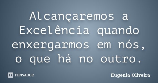 Alcançaremos a Excelência quando enxergarmos em nós, o que há no outro.... Frase de Eugênia Oliveira.