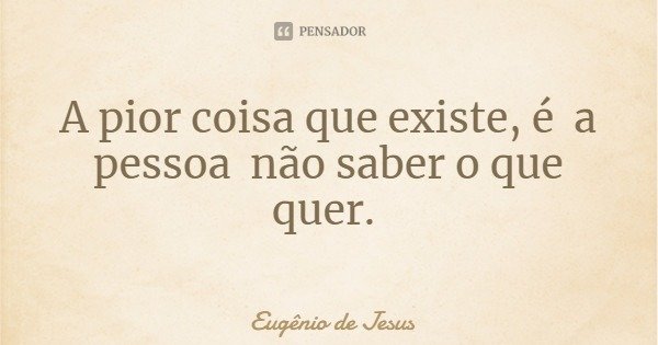A pior coisa que existe, é a pessoa não saber o que quer.... Frase de Eugênio de Jesus.