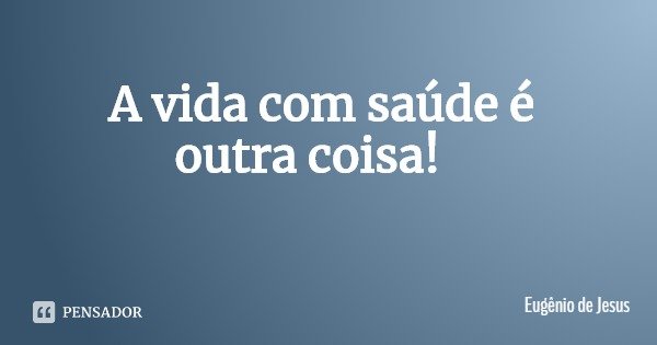 A vida com saúde é outra coisa!... Frase de Eugênio de Jesus.