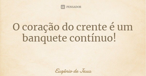 O coração do crente é um banquete contínuo!... Frase de Eugênio de Jesus.