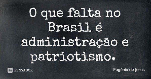 O que falta no Brasil é administração e patriotismo.... Frase de Eugênio de Jesus.