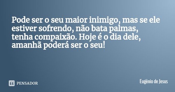Pode ser o seu maior inimigo, mas se ele estiver sofrendo, não bata palmas, tenha compaixão. Hoje é o dia dele, amanhã poderá ser o seu!... Frase de Eugênio de Jesus.
