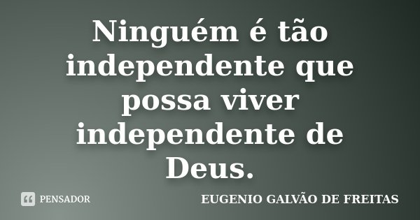 Ninguém é tão independente que possa viver independente de Deus.... Frase de Eugenio Galvão de Freitas.