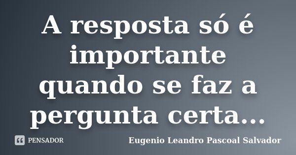 A resposta só é importante quando se faz a pergunta certa...... Frase de Eugénio Leandro Pascoal Salvador.