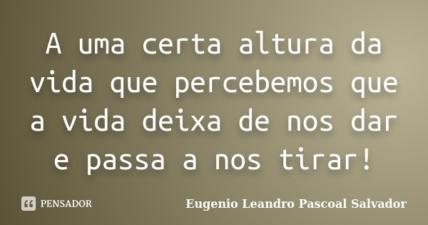 A uma certa altura da vida que percebemos que a vida deixa de nos dar e passa a nos tirar!... Frase de Eugénio Leandro Pascoal Salvador.