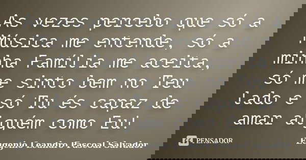 As vezes percebo que só a Música me entende, só a minha Família me aceita, só me sinto bem no Teu lado e só Tu és capaz de amar alguém como Eu!... Frase de Eugénio Leandro Pascoal Salvador.