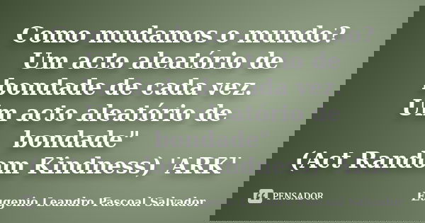 Como mudamos o mundo? Um acto aleatório de bondade de cada vez. Um acto aleatório de bondade" (Act Random Kindness) 'ARK'... Frase de Eugénio Leandro Pascoal Salvador.