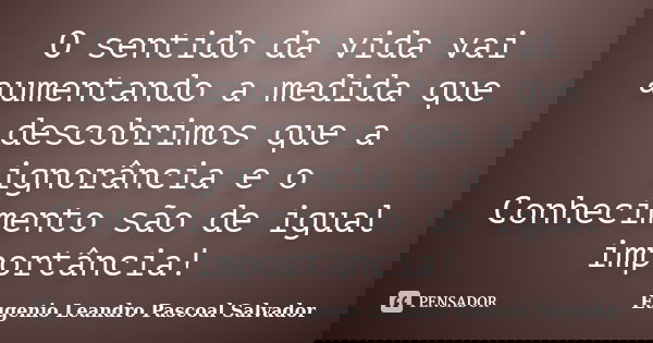 O sentido da vida vai aumentando a medida que descobrimos que a ignorância e o Conhecimento são de igual importância!... Frase de Eugénio Leandro Pascoal Salvador.