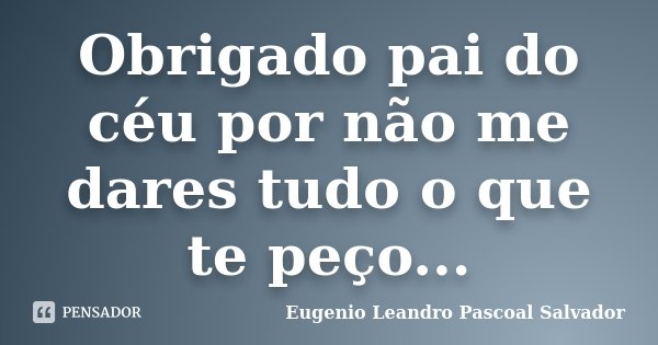 Obrigado pai do céu por não me dares tudo o que te peço...... Frase de Eugénio Leandro Pascoal Salvador.