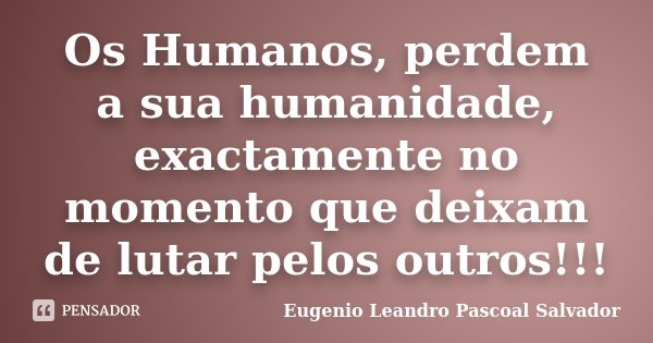 Os Humanos, perdem a sua humanidade, exactamente no momento que deixam de lutar pelos outros!!!... Frase de Eugénio Leandro Pascoal Salvador.