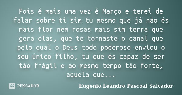 Pois é mais uma vez é Março e terei de falar sobre ti sim tu mesmo que já não és mais flor nem rosas mais sim terra que gera elas, que te tornaste o canal que p... Frase de Eugénio Leandro Pascoal Salvador.