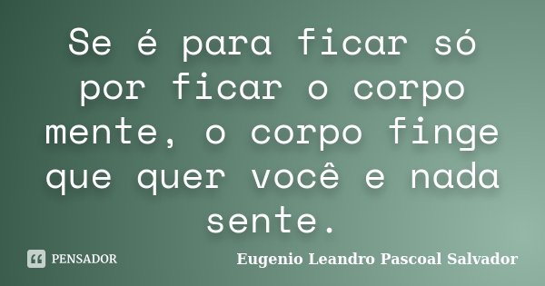 Se é para ficar só por ficar o corpo mente, o corpo finge que quer você e nada sente.... Frase de Eugénio Leandro Pascoal Salvador.
