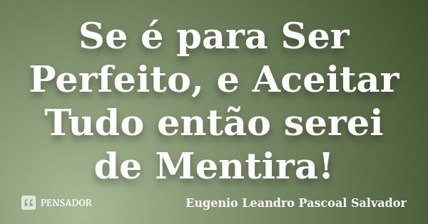 Se é para Ser Perfeito, e Aceitar Tudo então serei de Mentira!... Frase de Eugénio Leandro Pascoal Salvador.