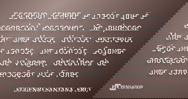 ESCREVO SEMPRE e creio que é essencial escrever. Se pudesse lhe dar uma dica, diria: escreva. Seja uma carta, um diário, alguma anotação de viagem, detalhes de ... Frase de EUGENIO SANTANA, FRC).