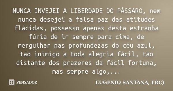 NUNCA INVEJEI A LIBERDADE DO PÁSSARO, nem nunca desejei a falsa paz das atitudes flácidas, possesso apenas desta estranha fúria de ir sempre para cima, de mergu... Frase de EUGENIO SANTANA, FRC).