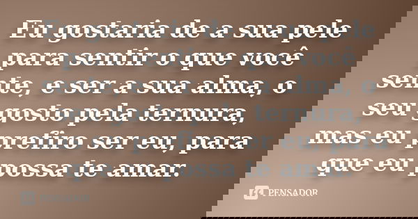 Eu gostaria de a sua pele para sentir o que você sente, e ser a sua alma, o seu gosto pela ternura, mas eu prefiro ser eu, para que eu possa te amar.