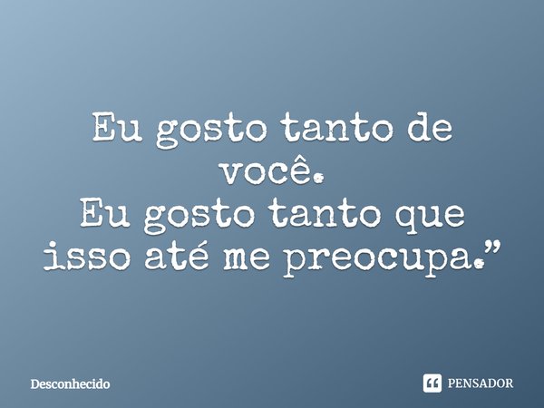 Eu gosto tanto de você. Eu gosto tanto que isso até me preocupa.