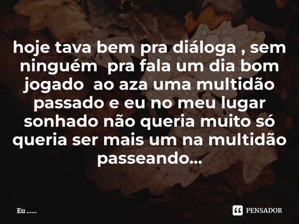 ⁠hoje tava bem pra diáloga , sem ninguém pra fala um dia bom jogado ao aza uma multidão passado e eu no meu lugar sonhado não queria muito só queria ser mais um... Frase de Eu .......