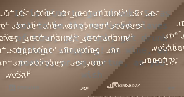 It is time to get drunk! So as not to be the martyred slaves of time, get drunk; get drunk without stopping! On wine, on poetry, or on virtue, as you wish... Frase de Eu.