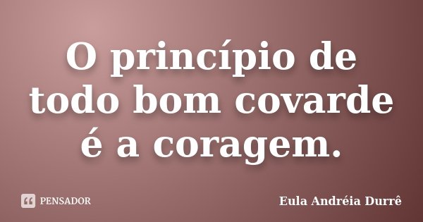 O princípio de todo bom covarde é a coragem.... Frase de Eula Andréia Durrê.