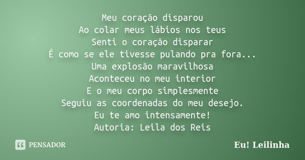 Meu coração disparou Ao colar meus lábios nos teus Senti o coração disparar É como se ele tivesse pulando pra fora... Uma explosão maravilhosa Aconteceu no meu ... Frase de Eu! Leilinha.