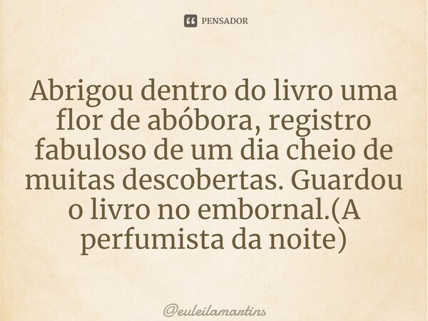 ⁠Abrigou dentro do livro uma flor de abóbora, registro fabuloso de um dia cheio de muitas descobertas. Guardou o livro no embornal.(A perfumista da noite)... Frase de euleilamartins.