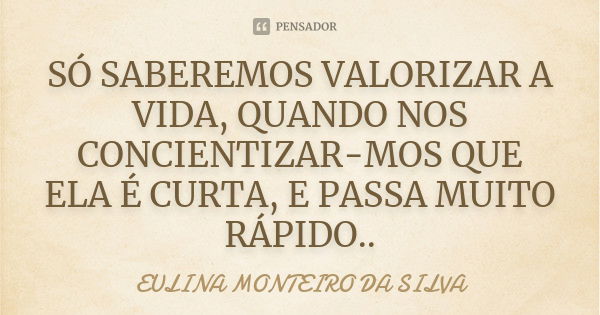 SÓ SABEREMOS VALORIZAR A VIDA, QUANDO NOS CONCIENTIZAR-MOS QUE ELA É CURTA, E PASSA MUITO RÁPIDO..... Frase de EULINA MONTEIRO DA SILVA.