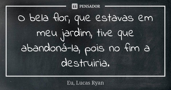 O bela flor, que estavas em meu jardim, tive que abandoná-la, pois no fim a destruiria.... Frase de Eu, Lucas Ryan.