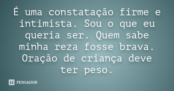 É uma constatação firme e intimista. Sou o que eu queria ser. Quem sabe minha reza fosse brava. Oração de criança deve ter peso.