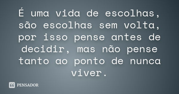 É uma vida de escolhas, são escolhas sem volta, por isso pense antes de decidir, mas não pense tanto ao ponto de nunca viver.