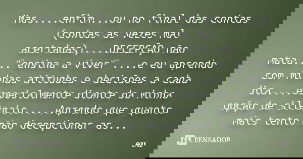 Mas....enfim...ou no final das contas (contas as vezes mal acertadas)....DECEPÇÃO não mata...."ensina a viver"....e eu aprendo com minhas atitudes e d... Frase de eu.