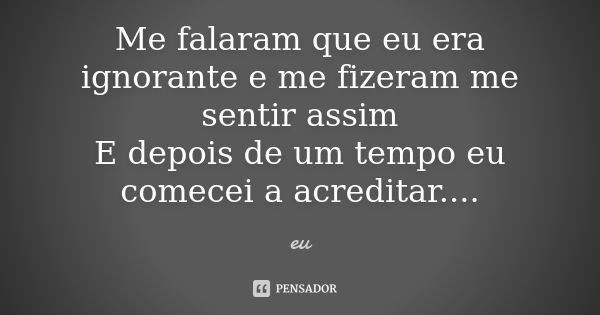 Me falaram que eu era ignorante e me fizeram me sentir assim E depois de um tempo eu comecei a acreditar....... Frase de eu.