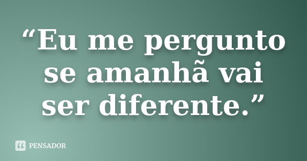 “Eu me pergunto se amanhã vai ser diferente.”