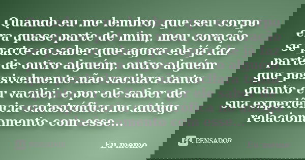 Quando eu me lembro, que seu corpo era quase parte de mim, meu coração se parte ao saber que agora ele já faz parte de outro alguém, outro alguém que possivelme... Frase de Eu memo.