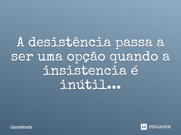 A desistência passa a ser uma opção quando a insistência é inútil...... Frase de claravitoria.