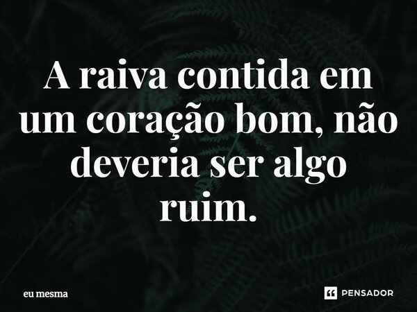 ⁠A raiva contida em um coração bom, não deveria ser algo ruim.... Frase de eu mesma.