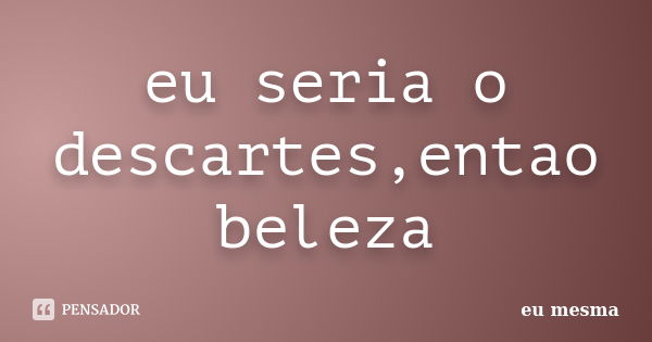 eu seria o descartes,entao beleza... Frase de eu mesma.