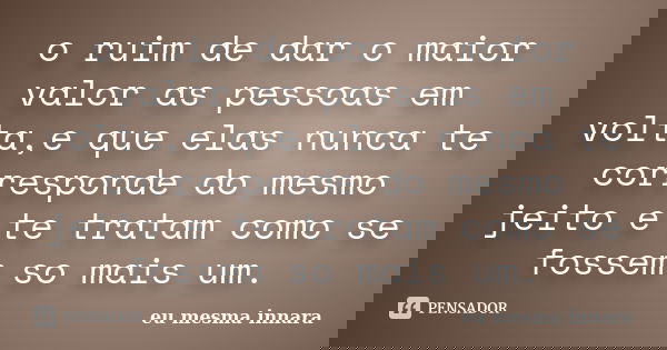 o ruim de dar o maior valor as pessoas em volta,e que elas nunca te corresponde do mesmo jeito e te tratam como se fossem so mais um.... Frase de eu mesma innara.