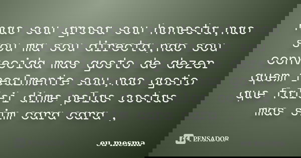 nao sou grosa sou honesta,nao sou ma sou directa,nao sou convecida mas gosto de dezer quem realmente sou,nao gosto que falei dime pelas costas mas sim cara cara... Frase de eu mesma.