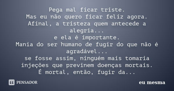 Pega mal ficar triste. Mas eu não quero ficar feliz agora. Afinal, a tristeza quem antecede a alegria... e ela é importante. Mania do ser humano de fugir do que... Frase de Eu mesma.