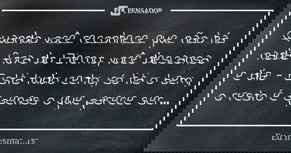 Quando você reconhece que não há nada fora do Eterno, você descansa e diz: - Está tudo certo, só há o bem, o resto é apenas o que parece ser...... Frase de Eu mesma...rs.