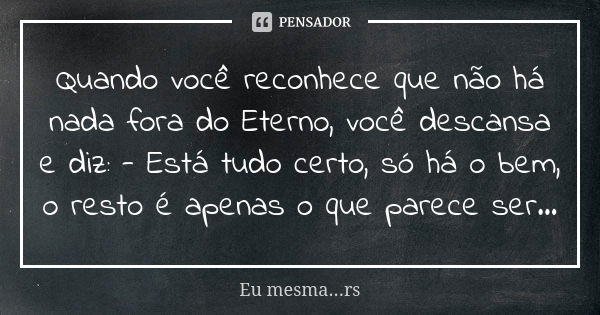 Quando você reconhece que não há nada fora do Eterno, você descansa e diz: - Está tudo certo, só há o bem, o resto é apenas o que parece ser...... Frase de Eu mesma...rs.