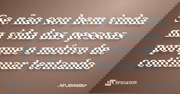 Se não sou bem vinda na vida das pessoas porque o motivo de continuar tentando... Frase de Eu mesma.