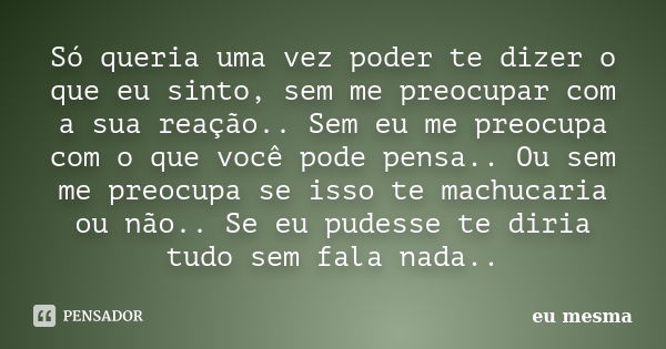 Só queria uma vez poder te dizer o que eu sinto, sem me preocupar com a sua reação.. Sem eu me preocupa com o que você pode pensa.. Ou sem me preocupa se isso t... Frase de Eu mesma...