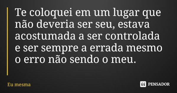 Te coloquei em um lugar que não deveria ser seu, estava acostumada a ser controlada e ser sempre a errada mesmo o erro não sendo o meu.... Frase de Eu mesma.