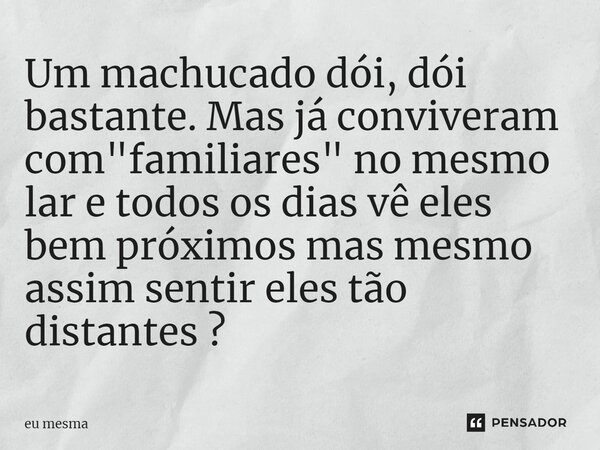 Um machucado dói, dói bastante. Mas já conviveram com "familiares" no mesmo lar e todos os dias vê eles bem próximos ⁠mas mesmo assim sentir eles tão ... Frase de eu mesma.