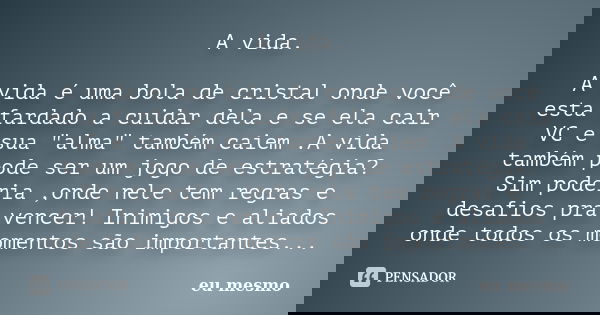 A vida. A vida é uma bola de cristal onde você esta fardado a cuidar dela e se ela cair VC e sua "alma" também caiem .A vida também pode ser um jogo d... Frase de eu mesmo.