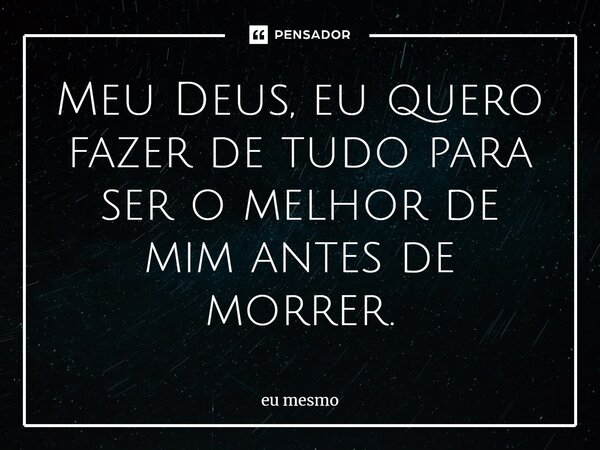 Meu Deus, eu quero fazer de tudo para ser o melhor de mim antes de morrer.... Frase de eu mesmo.