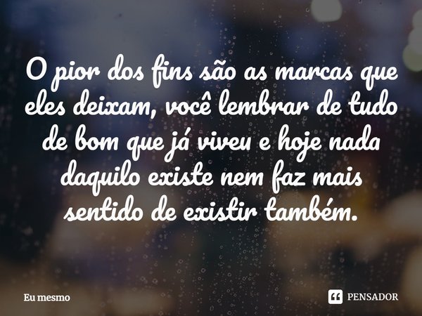 ⁠O pior dos fins são as marcas que eles deixam, você lembrar de tudo de bom que já viveu e hoje nada daquilo existe nem faz mais sentido de existir também.... Frase de eu mesmo.