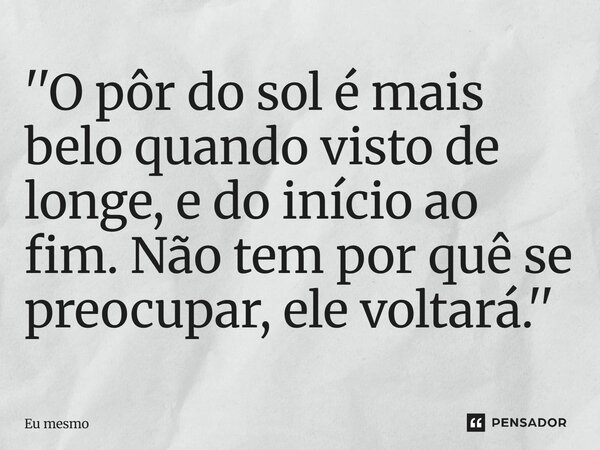 ⁠''O pôr do sol é mais belo quando visto de longe, e do início ao fim. Não tem por quê se preocupar, ele voltará.''... Frase de eu mesmo.